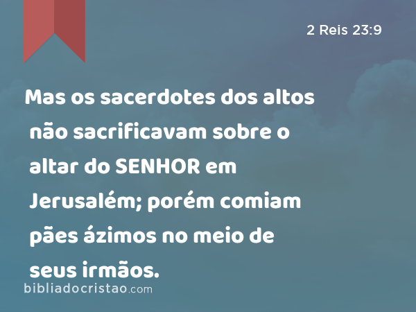 Mas os sacerdotes dos altos não sacrificavam sobre o altar do SENHOR em Jerusalém; porém comiam pães ázimos no meio de seus irmãos. - 2 Reis 23:9