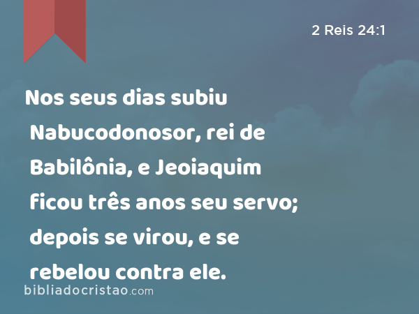 Nos seus dias subiu Nabucodonosor, rei de Babilônia, e Jeoiaquim ficou três anos seu servo; depois se virou, e se rebelou contra ele. - 2 Reis 24:1