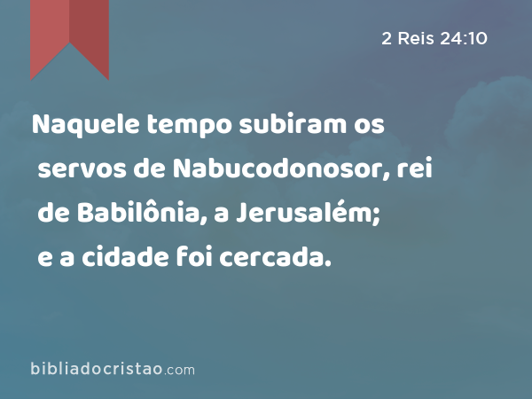 Naquele tempo subiram os servos de Nabucodonosor, rei de Babilônia, a Jerusalém; e a cidade foi cercada. - 2 Reis 24:10