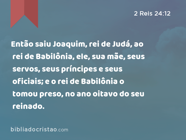 Então saiu Joaquim, rei de Judá, ao rei de Babilônia, ele, sua mãe, seus servos, seus príncipes e seus oficiais; e o rei de Babilônia o tomou preso, no ano oitavo do seu reinado. - 2 Reis 24:12