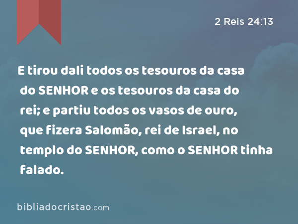 E tirou dali todos os tesouros da casa do SENHOR e os tesouros da casa do rei; e partiu todos os vasos de ouro, que fizera Salomão, rei de Israel, no templo do SENHOR, como o SENHOR tinha falado. - 2 Reis 24:13