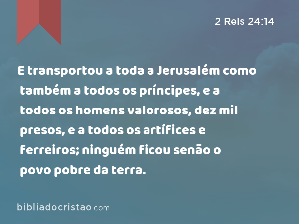 E transportou a toda a Jerusalém como também a todos os príncipes, e a todos os homens valorosos, dez mil presos, e a todos os artífices e ferreiros; ninguém ficou senão o povo pobre da terra. - 2 Reis 24:14