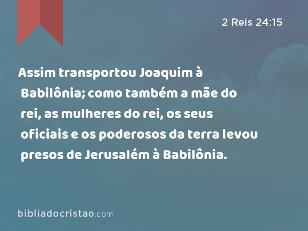 Assim transportou Joaquim à Babilônia; como também a mãe do rei, as mulheres do rei, os seus oficiais e os poderosos da terra levou presos de Jerusalém à Babilônia. - 2 Reis 24:15