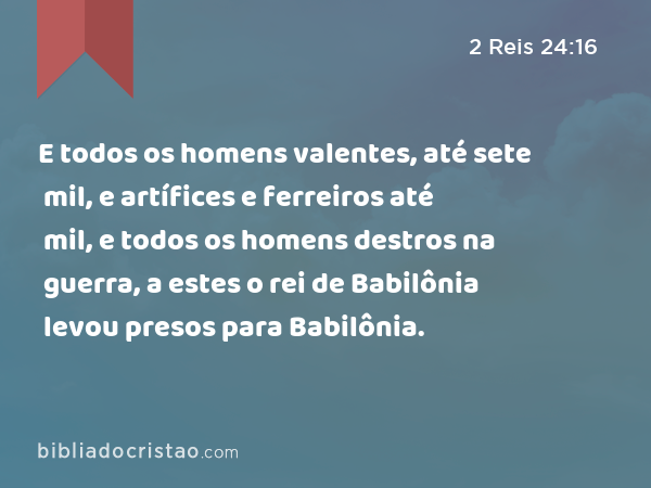 E todos os homens valentes, até sete mil, e artífices e ferreiros até mil, e todos os homens destros na guerra, a estes o rei de Babilônia levou presos para Babilônia. - 2 Reis 24:16