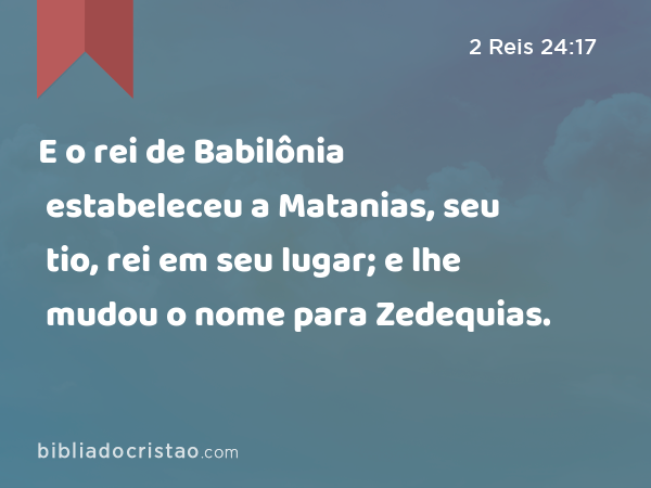 E o rei de Babilônia estabeleceu a Matanias, seu tio, rei em seu lugar; e lhe mudou o nome para Zedequias. - 2 Reis 24:17