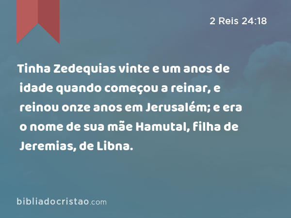 Tinha Zedequias vinte e um anos de idade quando começou a reinar, e reinou onze anos em Jerusalém; e era o nome de sua mãe Hamutal, filha de Jeremias, de Libna. - 2 Reis 24:18