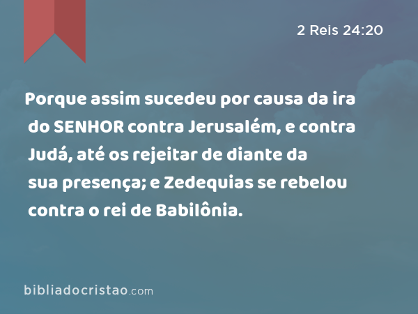 Porque assim sucedeu por causa da ira do SENHOR contra Jerusalém, e contra Judá, até os rejeitar de diante da sua presença; e Zedequias se rebelou contra o rei de Babilônia. - 2 Reis 24:20