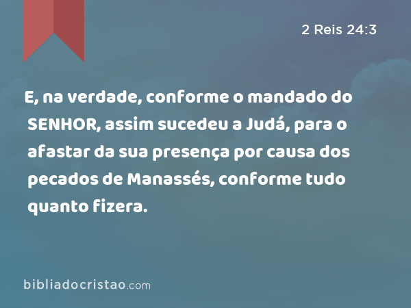 E, na verdade, conforme o mandado do SENHOR, assim sucedeu a Judá, para o afastar da sua presença por causa dos pecados de Manassés, conforme tudo quanto fizera. - 2 Reis 24:3