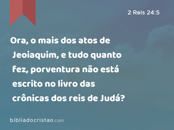 Ora, o mais dos atos de Jeoiaquim, e tudo quanto fez, porventura não está escrito no livro das crônicas dos reis de Judá? - 2 Reis 24:5