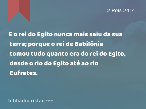 E o rei do Egito nunca mais saiu da sua terra; porque o rei de Babilônia tomou tudo quanto era do rei do Egito, desde o rio do Egito até ao rio Eufrates. - 2 Reis 24:7