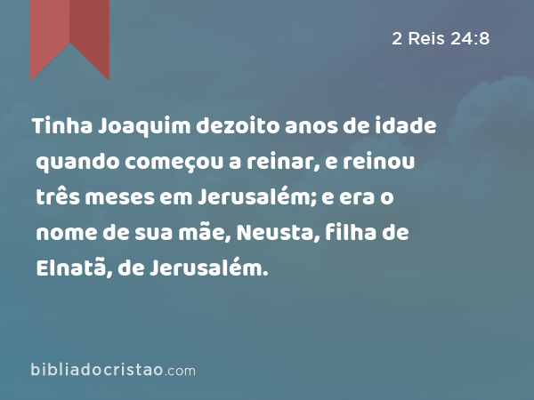 Tinha Joaquim dezoito anos de idade quando começou a reinar, e reinou três meses em Jerusalém; e era o nome de sua mãe, Neusta, filha de Elnatã, de Jerusalém. - 2 Reis 24:8