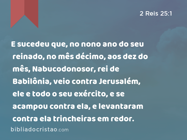 E sucedeu que, no nono ano do seu reinado, no mês décimo, aos dez do mês, Nabucodonosor, rei de Babilônia, veio contra Jerusalém, ele e todo o seu exército, e se acampou contra ela, e levantaram contra ela trincheiras em redor. - 2 Reis 25:1