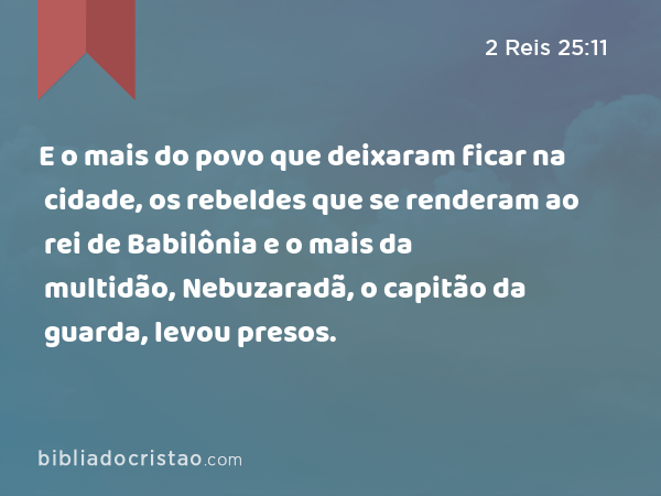 E o mais do povo que deixaram ficar na cidade, os rebeldes que se renderam ao rei de Babilônia e o mais da multidão, Nebuzaradã, o capitão da guarda, levou presos. - 2 Reis 25:11