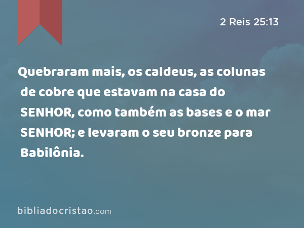 Quebraram mais, os caldeus, as colunas de cobre que estavam na casa do SENHOR, como também as bases e o mar de cobre que estavam na casa do SENHOR; e levaram o seu bronze para Babilônia. - 2 Reis 25:13