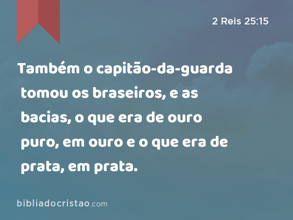 Também o capitão-da-guarda tomou os braseiros, e as bacias, o que era de ouro puro, em ouro e o que era de prata, em prata. - 2 Reis 25:15