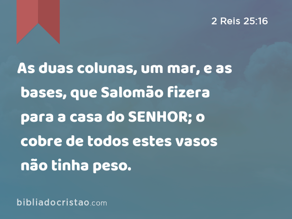 As duas colunas, um mar, e as bases, que Salomão fizera para a casa do SENHOR; o cobre de todos estes vasos não tinha peso. - 2 Reis 25:16