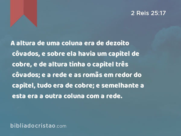 A altura de uma coluna era de dezoito côvados, e sobre ela havia um capitel de cobre, e de altura tinha o capitel três côvados; e a rede e as romãs em redor do capitel, tudo era de cobre; e semelhante a esta era a outra coluna com a rede. - 2 Reis 25:17