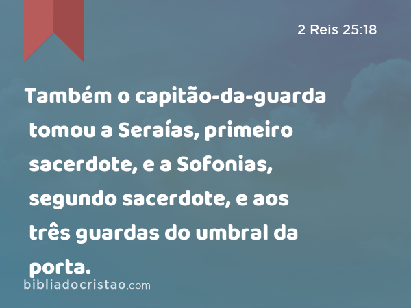 Também o capitão-da-guarda tomou a Seraías, primeiro sacerdote, e a Sofonias, segundo sacerdote, e aos três guardas do umbral da porta. - 2 Reis 25:18