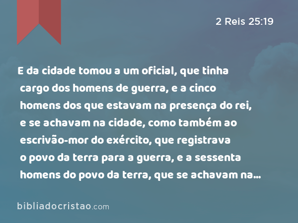 E da cidade tomou a um oficial, que tinha cargo dos homens de guerra, e a cinco homens dos que estavam na presença do rei, e se achavam na cidade, como também ao escrivão-mor do exército, que registrava o povo da terra para a guerra, e a sessenta homens do povo da terra, que se achavam na cidade. - 2 Reis 25:19