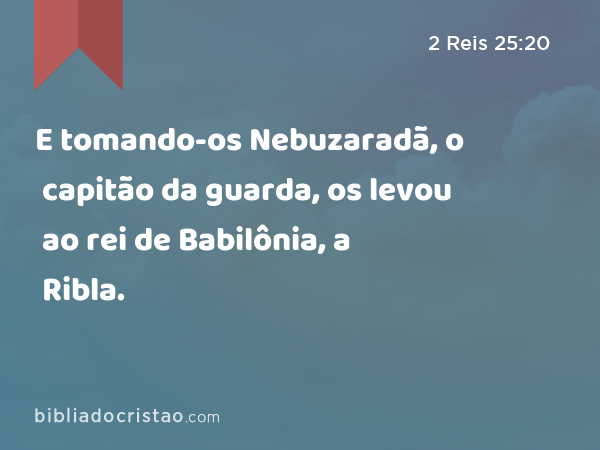 E tomando-os Nebuzaradã, o capitão da guarda, os levou ao rei de Babilônia, a Ribla. - 2 Reis 25:20