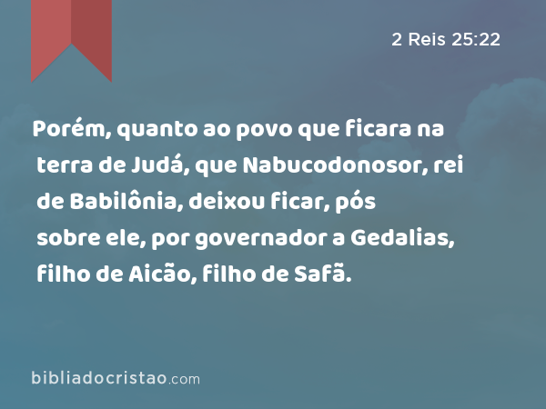 Porém, quanto ao povo que ficara na terra de Judá, que Nabucodonosor, rei de Babilônia, deixou ficar, pós sobre ele, por governador a Gedalias, filho de Aicão, filho de Safã. - 2 Reis 25:22