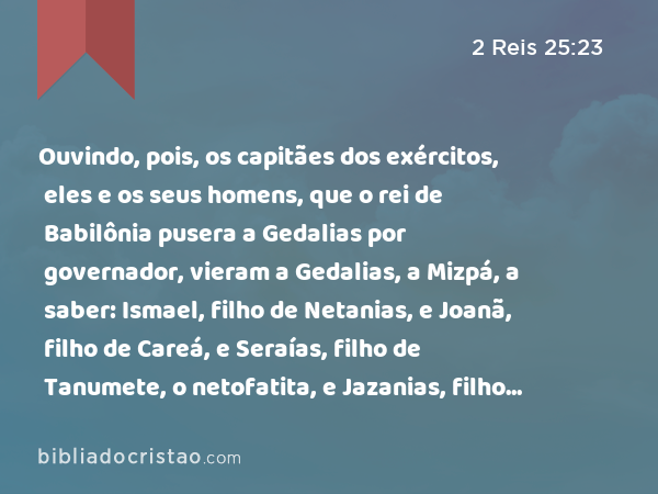 Ouvindo, pois, os capitães dos exércitos, eles e os seus homens, que o rei de Babilônia pusera a Gedalias por governador, vieram a Gedalias, a Mizpá, a saber: Ismael, filho de Netanias, e Joanã, filho de Careá, e Seraías, filho de Tanumete, o netofatita, e Jazanias, filho do maacatita, eles e os seus homens. - 2 Reis 25:23