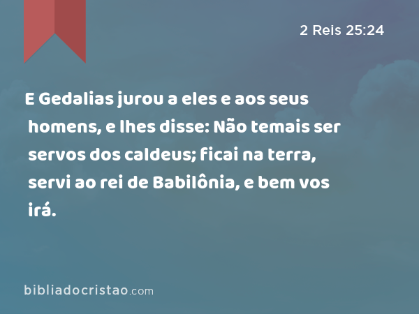 E Gedalias jurou a eles e aos seus homens, e lhes disse: Não temais ser servos dos caldeus; ficai na terra, servi ao rei de Babilônia, e bem vos irá. - 2 Reis 25:24