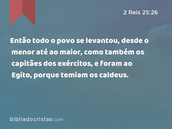 Então todo o povo se levantou, desde o menor até ao maior, como também os capitães dos exércitos, e foram ao Egito, porque temiam os caldeus. - 2 Reis 25:26