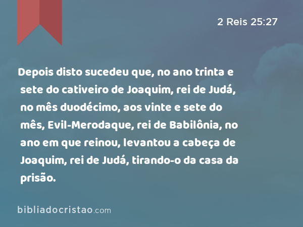 Depois disto sucedeu que, no ano trinta e sete do cativeiro de Joaquim, rei de Judá, no mês duodécimo, aos vinte e sete do mês, Evil-Merodaque, rei de Babilônia, no ano em que reinou, levantou a cabeça de Joaquim, rei de Judá, tirando-o da casa da prisão. - 2 Reis 25:27