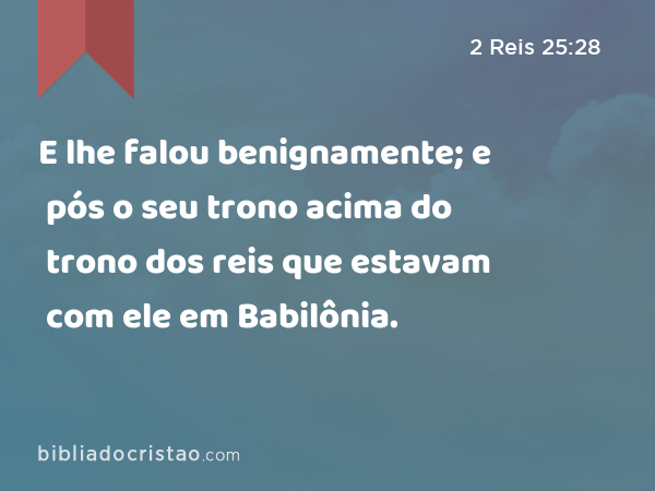 E lhe falou benignamente; e pós o seu trono acima do trono dos reis que estavam com ele em Babilônia. - 2 Reis 25:28