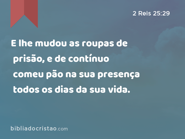 E lhe mudou as roupas de prisão, e de contínuo comeu pão na sua presença todos os dias da sua vida. - 2 Reis 25:29