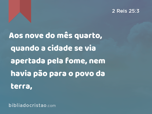 Aos nove do mês quarto, quando a cidade se via apertada pela fome, nem havia pão para o povo da terra, - 2 Reis 25:3