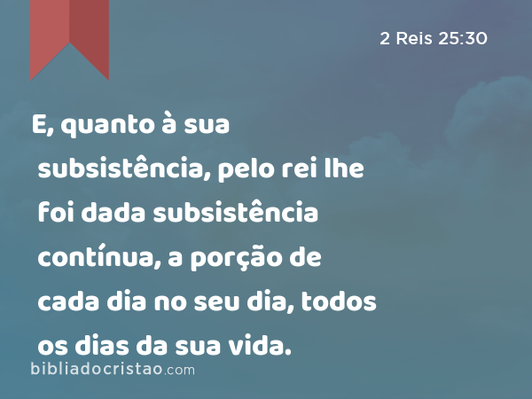 E, quanto à sua subsistência, pelo rei lhe foi dada subsistência contínua, a porção de cada dia no seu dia, todos os dias da sua vida. - 2 Reis 25:30