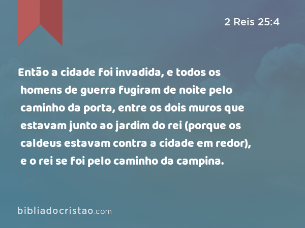 Então a cidade foi invadida, e todos os homens de guerra fugiram de noite pelo caminho da porta, entre os dois muros que estavam junto ao jardim do rei (porque os caldeus estavam contra a cidade em redor), e o rei se foi pelo caminho da campina. - 2 Reis 25:4