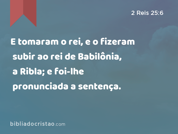 E tomaram o rei, e o fizeram subir ao rei de Babilônia, a Ribla; e foi-lhe pronunciada a sentença. - 2 Reis 25:6