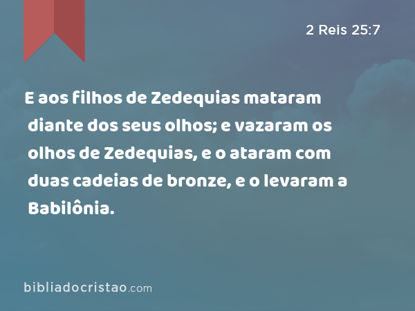 E aos filhos de Zedequias mataram diante dos seus olhos; e vazaram os olhos de Zedequias, e o ataram com duas cadeias de bronze, e o levaram a Babilônia. - 2 Reis 25:7