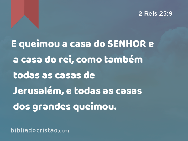 E queimou a casa do SENHOR e a casa do rei, como também todas as casas de Jerusalém, e todas as casas dos grandes queimou. - 2 Reis 25:9