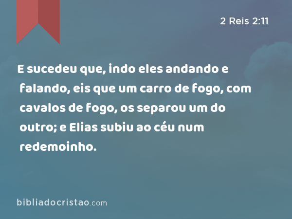 E sucedeu que, indo eles andando e falando, eis que um carro de fogo, com cavalos de fogo, os separou um do outro; e Elias subiu ao céu num redemoinho. - 2 Reis 2:11