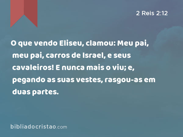 O que vendo Eliseu, clamou: Meu pai, meu pai, carros de Israel, e seus cavaleiros! E nunca mais o viu; e, pegando as suas vestes, rasgou-as em duas partes. - 2 Reis 2:12