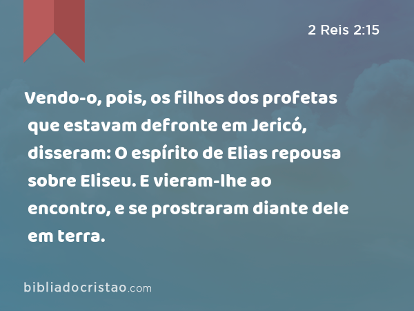 Vendo-o, pois, os filhos dos profetas que estavam defronte em Jericó, disseram: O espírito de Elias repousa sobre Eliseu. E vieram-lhe ao encontro, e se prostraram diante dele em terra. - 2 Reis 2:15