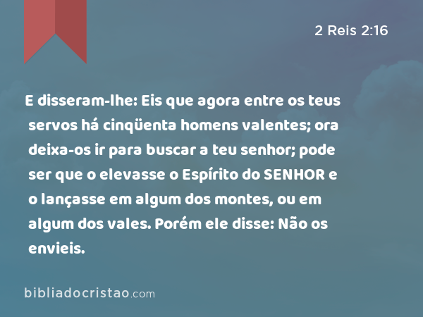 E disseram-lhe: Eis que agora entre os teus servos há cinqüenta homens valentes; ora deixa-os ir para buscar a teu senhor; pode ser que o elevasse o Espírito do SENHOR e o lançasse em algum dos montes, ou em algum dos vales. Porém ele disse: Não os envieis. - 2 Reis 2:16