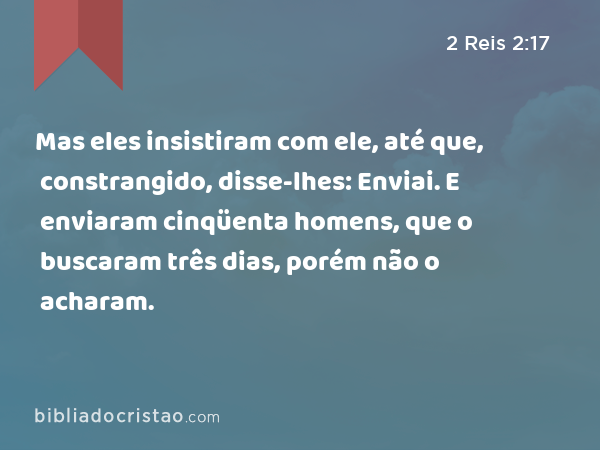 Mas eles insistiram com ele, até que, constrangido, disse-lhes: Enviai. E enviaram cinqüenta homens, que o buscaram três dias, porém não o acharam. - 2 Reis 2:17