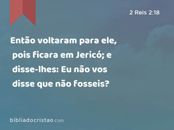 Então voltaram para ele, pois ficara em Jericó; e disse-lhes: Eu não vos disse que não fosseis? - 2 Reis 2:18