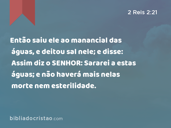 Então saiu ele ao manancial das águas, e deitou sal nele; e disse: Assim diz o SENHOR: Sararei a estas águas; e não haverá mais nelas morte nem esterilidade. - 2 Reis 2:21