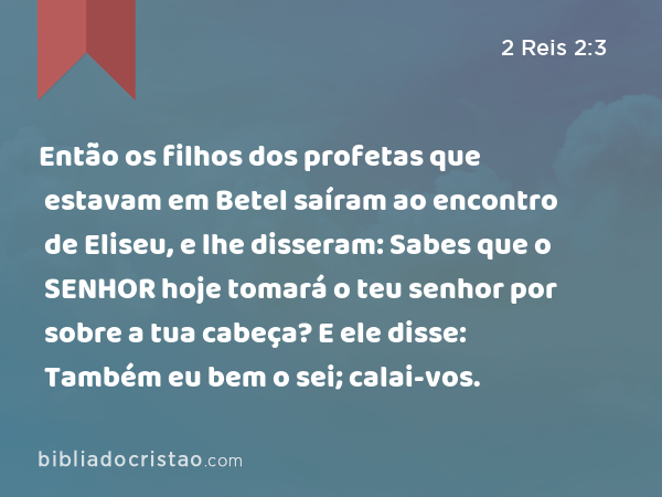 Então os filhos dos profetas que estavam em Betel saíram ao encontro de Eliseu, e lhe disseram: Sabes que o SENHOR hoje tomará o teu senhor por sobre a tua cabeça? E ele disse: Também eu bem o sei; calai-vos. - 2 Reis 2:3