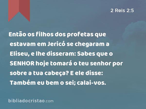 Então os filhos dos profetas que estavam em Jericó se chegaram a Eliseu, e lhe disseram: Sabes que o SENHOR hoje tomará o teu senhor por sobre a tua cabeça? E ele disse: Também eu bem o sei; calai-vos. - 2 Reis 2:5