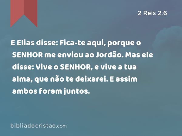 E Elias disse: Fica-te aqui, porque o SENHOR me enviou ao Jordão. Mas ele disse: Vive o SENHOR, e vive a tua alma, que não te deixarei. E assim ambos foram juntos. - 2 Reis 2:6