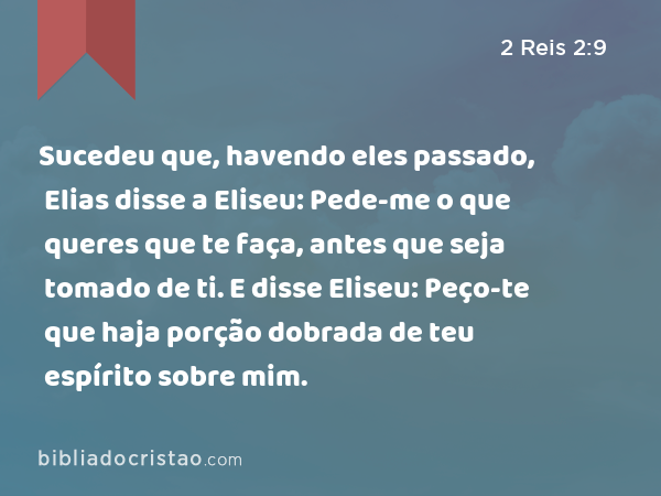 Sucedeu que, havendo eles passado, Elias disse a Eliseu: Pede-me o que queres que te faça, antes que seja tomado de ti. E disse Eliseu: Peço-te que haja porção dobrada de teu espírito sobre mim. - 2 Reis 2:9