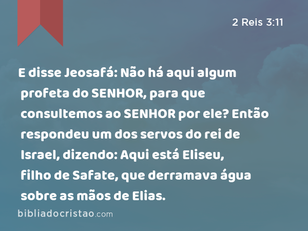 E disse Jeosafá: Não há aqui algum profeta do SENHOR, para que consultemos ao SENHOR por ele? Então respondeu um dos servos do rei de Israel, dizendo: Aqui está Eliseu, filho de Safate, que derramava água sobre as mãos de Elias. - 2 Reis 3:11