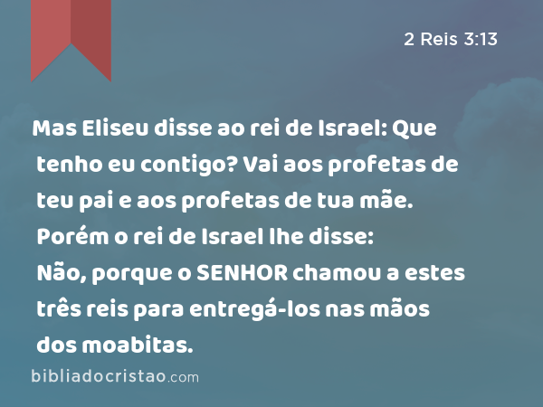 Mas Eliseu disse ao rei de Israel: Que tenho eu contigo? Vai aos profetas de teu pai e aos profetas de tua mãe. Porém o rei de Israel lhe disse: Não, porque o SENHOR chamou a estes três reis para entregá-los nas mãos dos moabitas. - 2 Reis 3:13